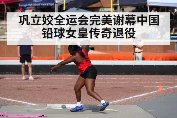 巩立姣全运会完美谢幕中国铅球女皇传奇退役