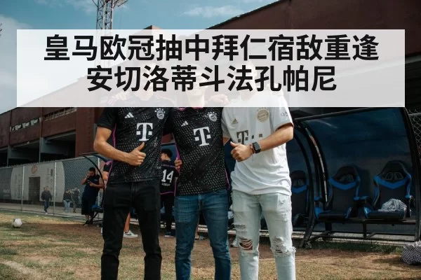 皇马欧冠抽中拜仁宿敌重逢 安切洛蒂斗法孔帕尼